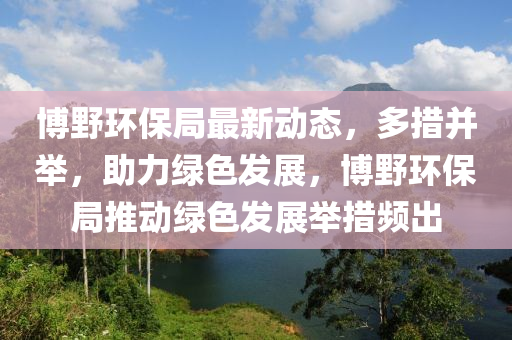 博野环保局最新动态，多措并举，助力绿色发展，博野环保局推动绿色发展举措频出山东水清源环保科技有限公司