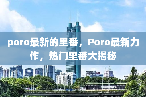 poro最新的里番，Poro最新力作，热门里番大揭秘山东水清源环保科技有限公司
