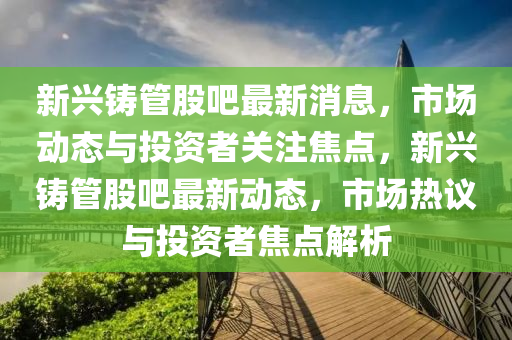 新兴铸管股吧最新消息，市场动态与投资者关注焦点，新兴铸管股吧最新动态，市场热议与投资者焦点解析山东水清源环保科技有限公司