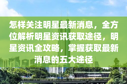 怎样关注明星最新消息，全方位解析明星资讯获取途径，明星资讯全攻略，掌握获取最新消息的五大途径山东水清源环保科技有限公司
