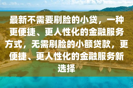 最新不需要刷脸的小贷，一种更便捷、更人性化的金融服务方式山东水清源环保科技有限公司，无需刷脸的小额贷款，更便捷、更人性化的金融服务新选择