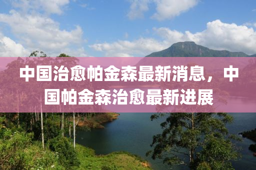 中国治山东水清源环保科技有限公司愈帕金森最新消息，中国帕金森治愈最新进展
