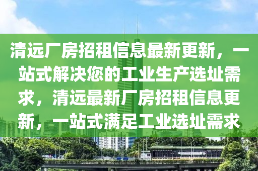 清远山东水清源环保科技有限公司厂房招租信息最新更新，一站式解决您的工业生产选址需求，清远最新厂房招租信息更新，一站式满足工业选址需求