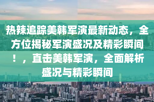 热辣追踪美韩军演最新动态，全方位揭秘军演盛况及精彩瞬间！，直击美韩军演，全面解析盛况与精彩瞬间山东水清源环保科技有限公司