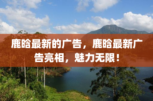 鹿晗最新的广告，鹿晗最新广告亮相，魅力无限！山东水清源环保科技有限公司