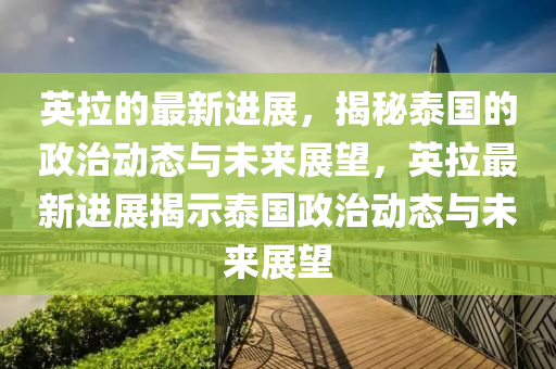 英拉的最新进展，揭秘泰国的政治动态与未来展望，英拉最新进展揭示泰国政治动态与未来展望山东水清源环保科技有限公司