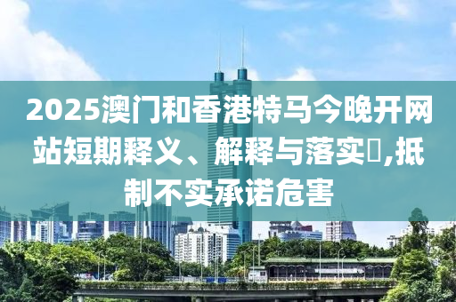 2025澳门和香港特马今晚开网站短期释义、解释与落实​,抵制不实承诺危害山东水清源环保科技有限公司