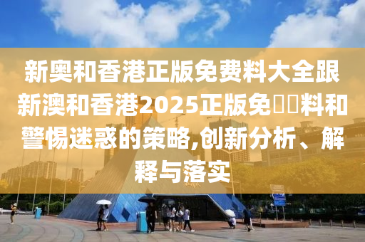新奥和香港正版免费料大全跟新澳和香港2025正版免山东水清源环保科技有限公司費資料和警惕迷惑的策略,创新分析、解释与落实