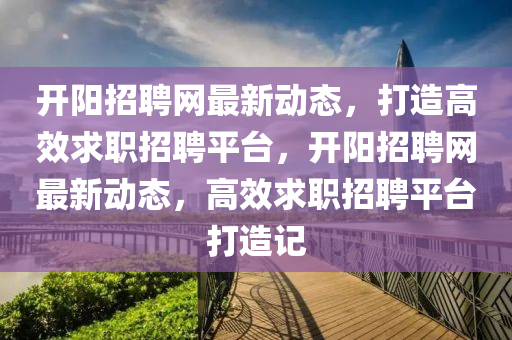 开阳招聘网最新动态，打造高效求职招聘平台，开阳招聘网最新动态山东水清源环保科技有限公司，高效求职招聘平台打造记
