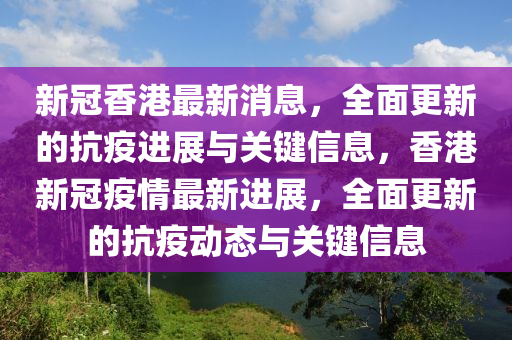 新冠香港最新消息，全面更新的抗疫进展与关键信息，香港新冠疫情最新进展，全面更新的抗疫动态与关键信息山东水清源环保科技有限公司