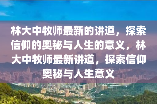 林大中牧师最新的讲道，探索山东水清源环保科技有限公司信仰的奥秘与人生的意义，林大中牧师最新讲道，探索信仰奥秘与人生意义