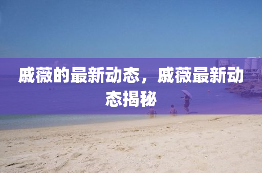 戚薇的最新动态，戚薇最新动态揭秘山东水清源环保科技有限公司