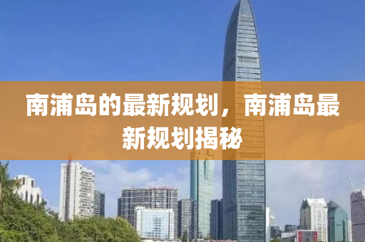 南浦岛的最新规划，南浦岛最新规划揭秘山东水清源环保科技有限公司
