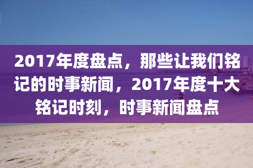 2017年度盘点，那些让我们铭记的时事新闻，2017年度十大铭记时刻，时事新闻盘点山东水清源环保科技有限公司