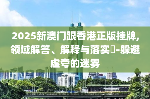 2025新澳门跟香港正版挂牌,领域解答、解释与落实​-躲避山东水清源环保科技有限公司虚夸的迷雾