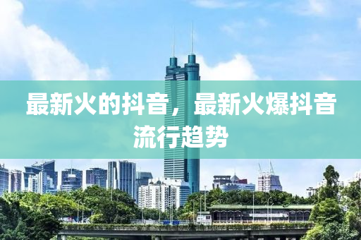 最新火的抖音，最新火爆抖音流行趋势山东水清源环保科技有限公司