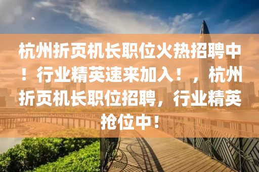 杭州折页机长职位火热招聘中！行业精英速来加入！，杭州折页机长职位招聘，行业精英抢位中！山东水清源环保科技有限公司