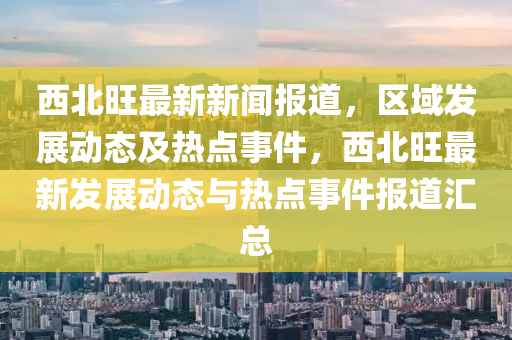 西北旺最新新闻报道，区域发展动态及热点事件，西北旺最新发展动态与热点事件报道汇总山东水清源环保科技有限公司