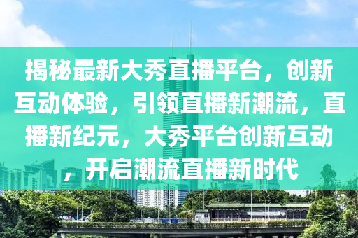 揭秘最新大秀直播平台，创新互动体验，引领直播新潮流，直播新纪元，大秀平台创新互动，开启潮流直播新时代山东水清源环保科技有限公司