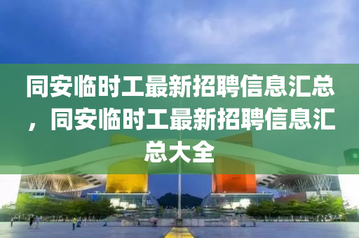 同安临时工最新招聘信息汇总，同安临时工最新招聘信息汇山东水清源环保科技有限公司总大全