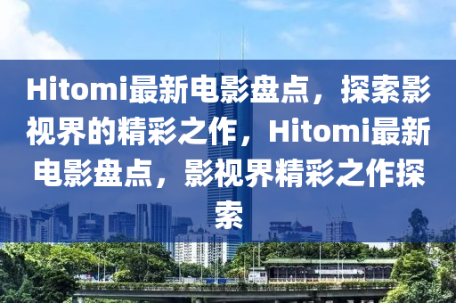 Hitomi最新电影盘点，探索影视界的精彩之作，Hitomi最新电影盘点，影视界精彩之作探索山东水清源环保科技有限公司