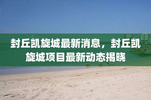 封丘凯旋城最新消息，封丘凯旋城项目最新动态揭晓山东水清源环保科技有限公司