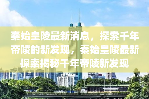 秦始皇陵最新消息，探索千年帝陵的新发现，秦始皇陵最新探索揭秘千年帝陵新发现山东水清源环保科技有限公司