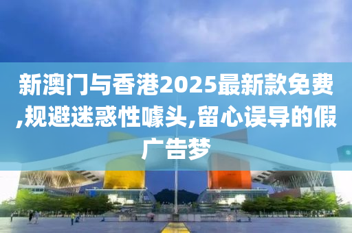 新澳门与香港2025最新款免费,规避迷惑性噱头,留心误导的假广告梦山东水清源环保科技有限公司