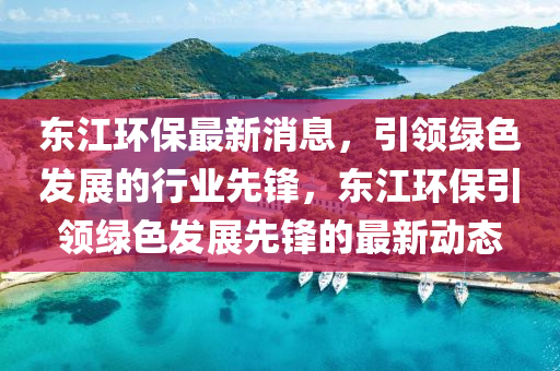 东江环保最新消息，引领绿色发展的行业先锋，东江环保引领绿色发展先锋的最新动态山东水清源环保科技有限公司