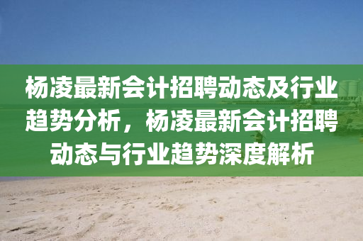 杨凌最新会计招聘动态及行业趋势分析，杨凌最新会计招聘动态与行业趋势深度山东水清源环保科技有限公司解析