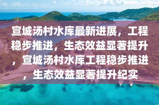 宣城汤村水库最新进展，工程稳步推进，生态效益显著提升，宣城汤村水库工程稳步推进，生态效益显著提升纪实山东水清源环保科技有限公司
