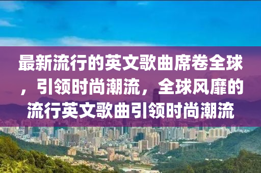 最新流行的英文歌曲席卷全球，引领时尚潮流，全球风靡的流行英文歌曲引领时尚潮流山东水清源环保科技有限公司