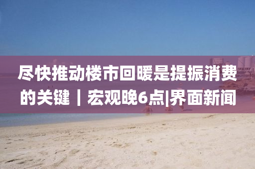 尽快推动楼市回暖是提振消费的关键｜宏观晚6点|界面新闻山东水清源环保科技有限公司