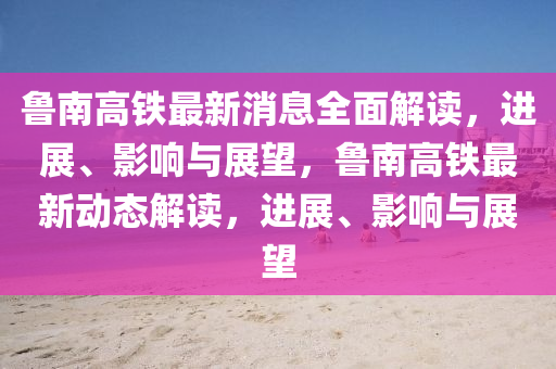 山东水清源环保科技有限公司鲁南高铁最新消息全面解读，进展、影响与展望，鲁南高铁最新动态解读，进展、影响与展望