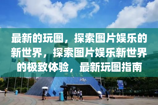 最新的玩图，探索图片娱乐的新世界，探索图片娱乐新世界的山东水清源环保科技有限公司极致体验，最新玩图指南