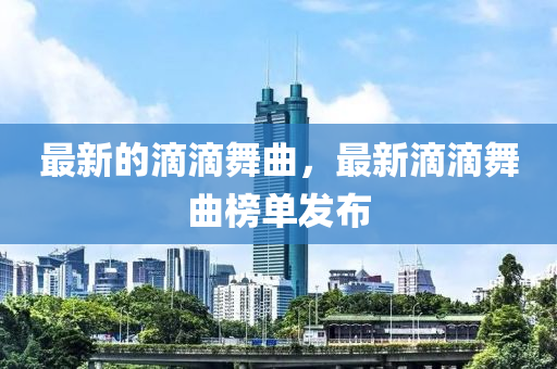 最新的滴滴舞曲，最新滴滴舞曲榜单发布山东水清源环保科技有限公司