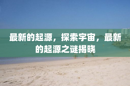 最新的起源，探索宇宙，最新的起源之谜揭晓山东水清源环保科技有限公司