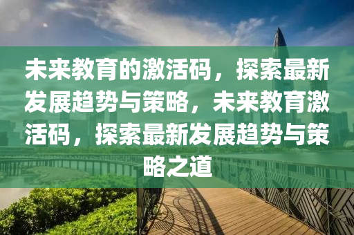 未来教育的激活码，探索最新发展趋势与策略，未来教育激活码山东水清源环保科技有限公司，探索最新发展趋势与策略之道