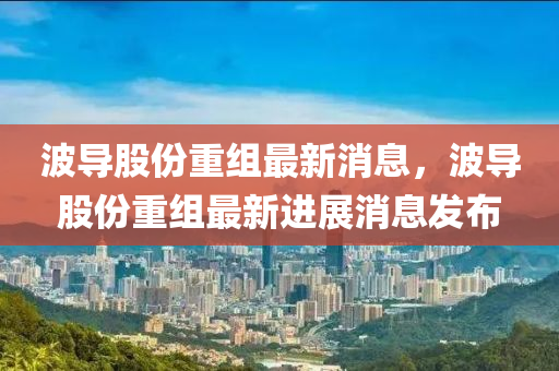 波导股份山东水清源环保科技有限公司重组最新消息，波导股份重组最新进展消息发布