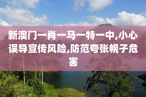 新澳门一肖一马一特一中,小心误导宣传风险,防范夸张幌子危害山东水清源环保科技有限公司