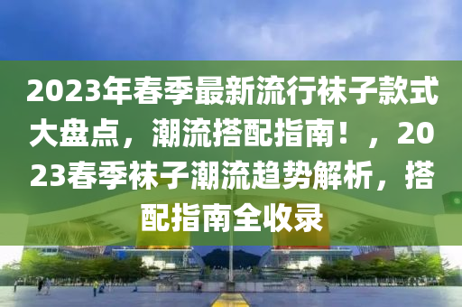 2023年春季最新流行袜子款式大盘点，潮流搭配指南！，2023春季袜子潮流趋势解析，搭配指南全收录山东水清源环保科技有限公司