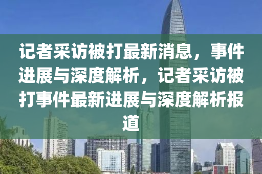 记山东水清源环保科技有限公司者采访被打最新消息，事件进展与深度解析，记者采访被打事件最新进展与深度解析报道