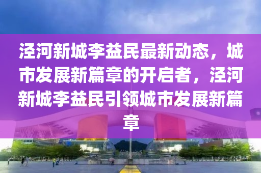 泾河新城李益民最新动态，城市发展新篇章的开启者，泾河新城李益民引领城市发展新篇章山东水清源环保科技有限公司