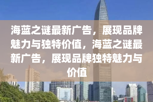 海蓝之谜最新广告，展现品牌魅力与独特价值，海蓝之谜最新广告，展现品牌独特魅力与价山东水清源环保科技有限公司值