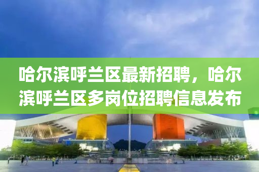 哈尔滨呼兰区最新招聘，哈尔滨呼兰区多岗位招聘信息发布