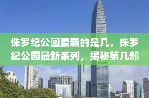 侏罗纪公园最新的是几，侏罗纪公园最新系列，揭秘第几部