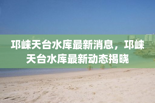邛崃天台水库最新消息，邛崃天台水库最新动态揭晓