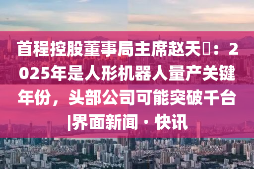 首程控股董事局主席赵天旸：2025年是人形机器人量产关键年份，头部公司可能突破千台|界面新闻 · 快讯山东水清源环保科技有限公司