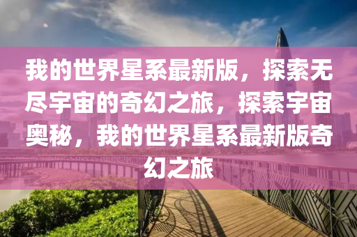 我的世界星系最新版，探索无尽宇宙的奇幻之旅，探索宇宙奥秘，我的世界星系最新版奇幻之旅山东水清源环保科技有限公司