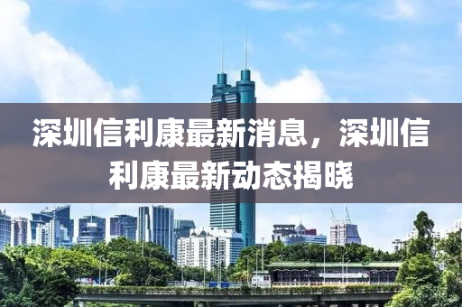 深圳信利康最新消息，深圳信利康最新动态揭晓